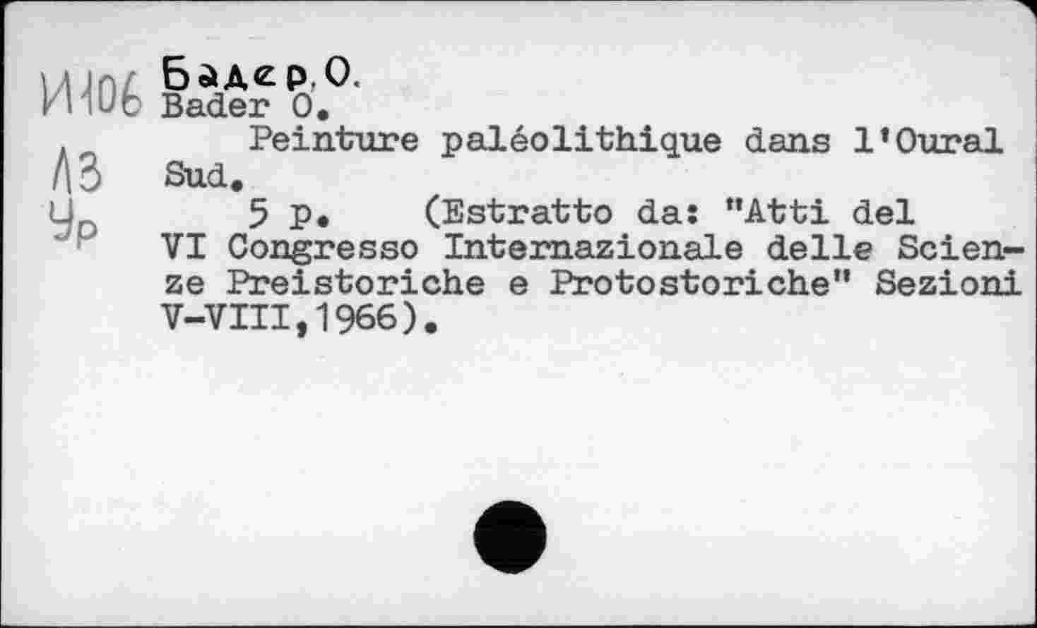 ﻿Щоб Bader o’.
.	Peinture paléolithique dans l’Oural
ЛЗ Sud.
L,	5p. (Estratto da: “Atti del
VI Congresso Intemazionale delle Scien-ze Preistoriche e Protostoriche" Sezioni V-VIII,1966).